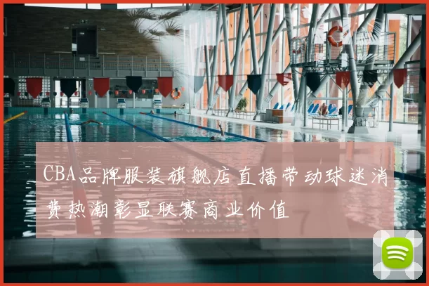 CBA品牌服装旗舰店直播带动球迷消费热潮彰显联赛商业价值