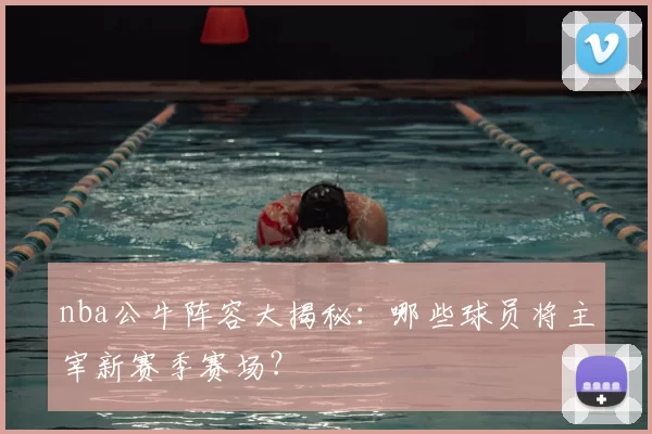 nba公牛阵容大揭秘:哪些球员将主宰新赛季赛场?